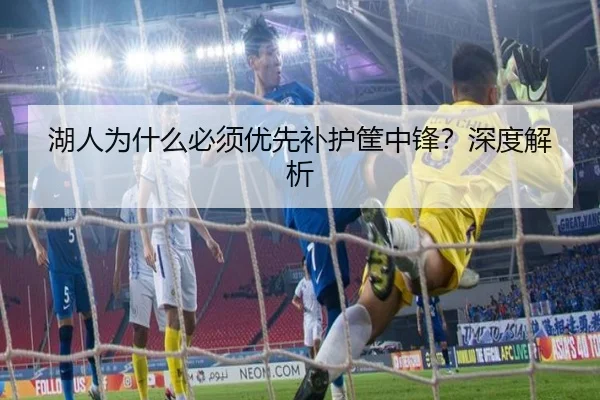 湖人为什么必须优先补护筐中锋？深度解析
