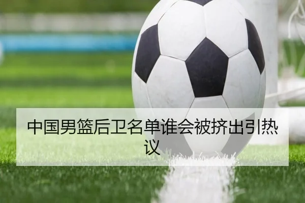 中国男篮后卫名单谁会被挤出引热议